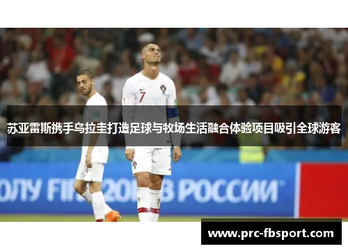 苏亚雷斯携手乌拉圭打造足球与牧场生活融合体验项目吸引全球游客