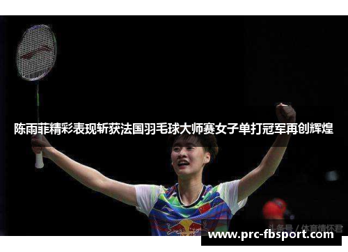 陈雨菲精彩表现斩获法国羽毛球大师赛女子单打冠军再创辉煌 陈雨菲精彩表现斩获法国羽毛球大师赛女子单打冠军再创辉煌