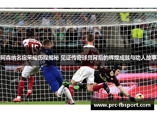 阿森纳名宿荣耀历程揭秘 见证传奇球员背后的辉煌成就与动人故事