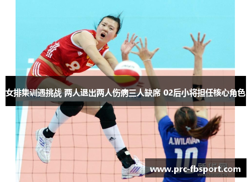 女排集训遇挑战 两人退出两人伤病三人缺席 02后小将担任核心角色 女排集训遇挑战 两人退出两人伤病三人缺席 02后小将担任核心角色