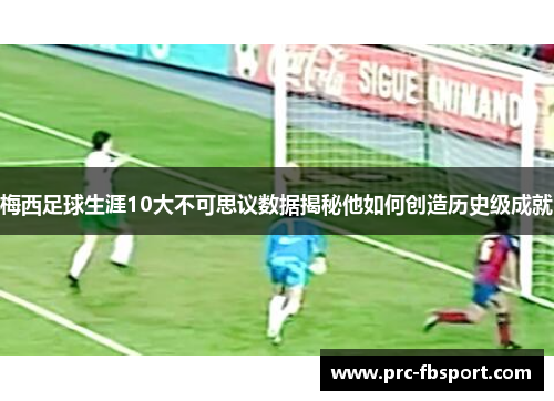 梅西足球生涯10大不可思议数据揭秘他如何创造历史级成就